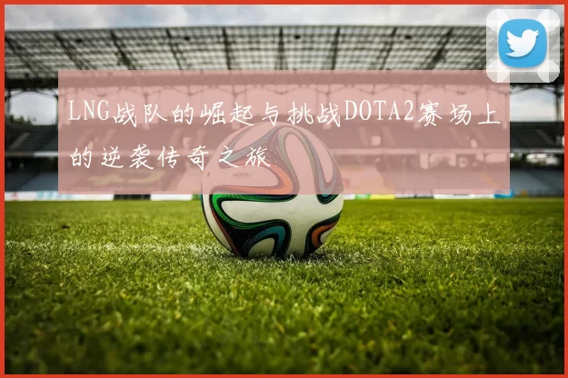 LNG战队的崛起与挑战DOTA2赛场上的逆袭传奇之旅