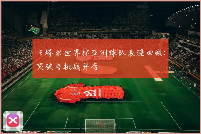 卡塔尔世界杯亚洲球队表现回顾：突破与挑战并存