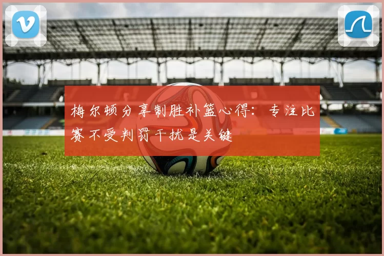 梅尔顿分享制胜补篮心得：专注比赛不受判罚干扰是关键