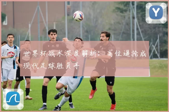 世界杯战术深度解析：高位逼抢成现代足球胜负手