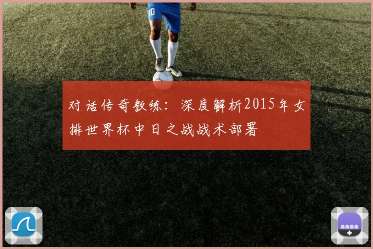 对话传奇教练：深度解析2015年女排世界杯中日之战战术部署