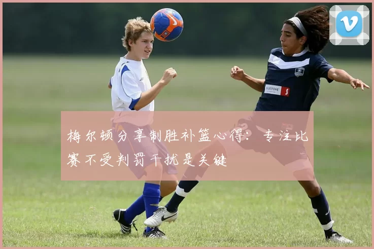 梅尔顿分享制胜补篮心得：专注比赛不受判罚干扰是关键