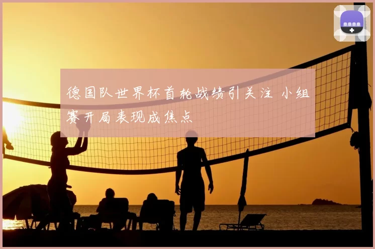 德国队世界杯首轮战绩引关注 小组赛开局表现成焦点