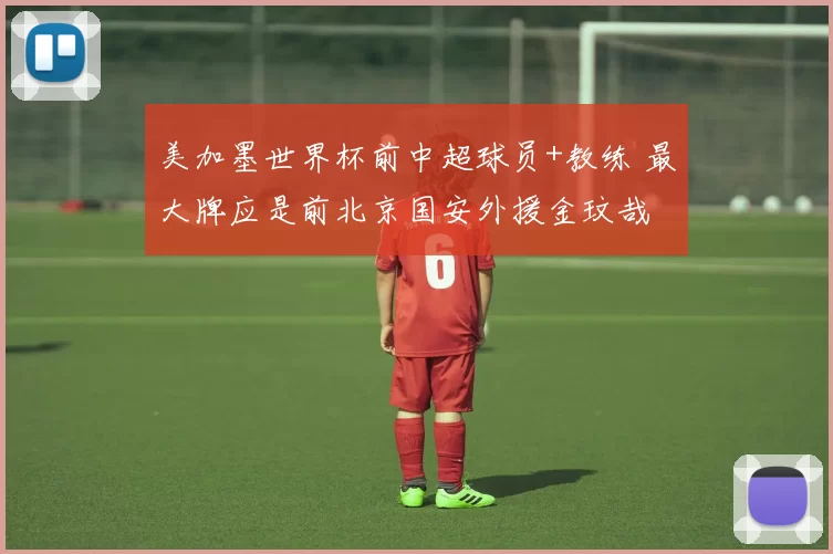 美加墨世界杯前中超球员+教练 最大牌应是前北京国安外援金玟哉