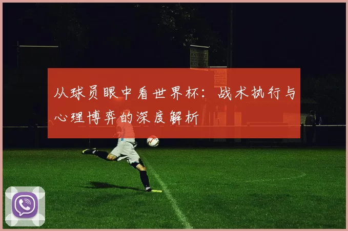 从球员眼中看世界杯：战术执行与心理博弈的深度解析