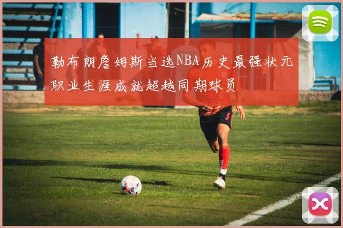 勒布朗詹姆斯当选NBA历史最强状元职业生涯成就超越同期球员