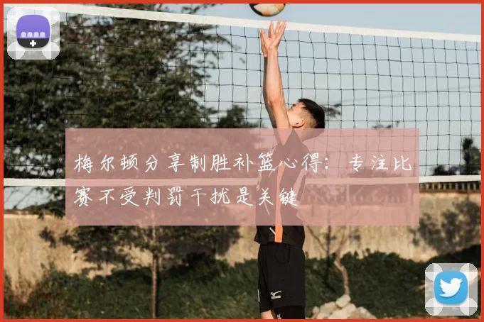 梅尔顿分享制胜补篮心得：专注比赛不受判罚干扰是关键