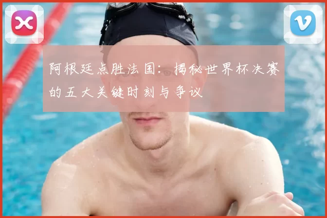 阿根廷点胜法国：揭秘世界杯决赛的五大关键时刻与争议
