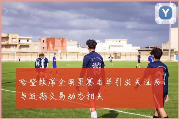 哈登缺席全明星赛名单引发关注或与近期交易动态相关