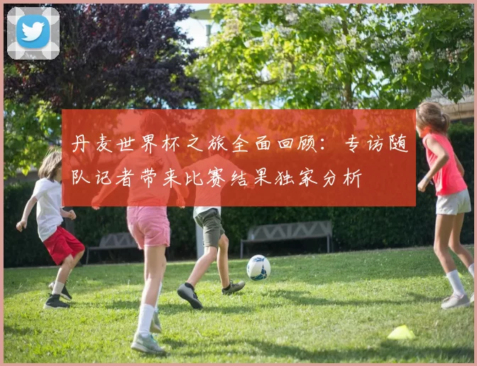 丹麦世界杯之旅全面回顾：专访随队记者带来比赛结果独家分析