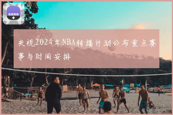 央视2024年NBA转播计划公布重点赛事与时间安排
