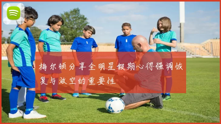 梅尔顿分享全明星假期心得强调恢复与放空的重要性