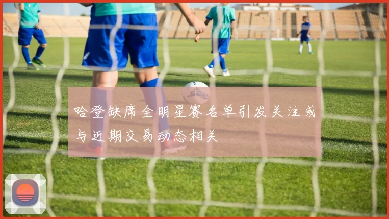 哈登缺席全明星赛名单引发关注或与近期交易动态相关