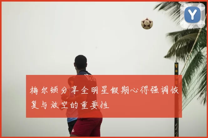 梅尔顿分享全明星假期心得强调恢复与放空的重要性