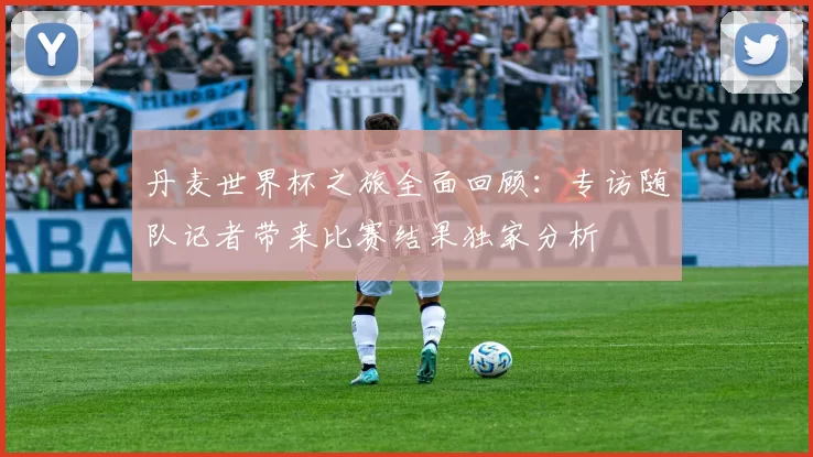 丹麦世界杯之旅全面回顾:专访随队记者带来比赛结果独家分析