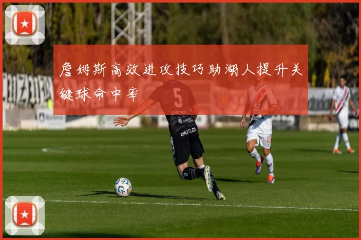 詹姆斯高效进攻技巧助湖人提升关键球命中率
