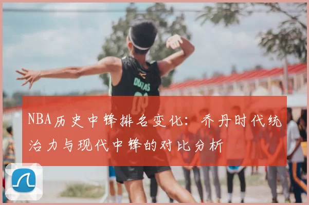 NBA历史中锋排名变化：乔丹时代统治力与现代中锋的对比分析