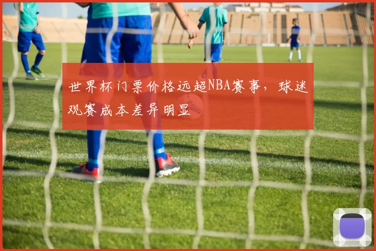 世界杯门票价格远超NBA赛事,球迷观赛成本差异明显