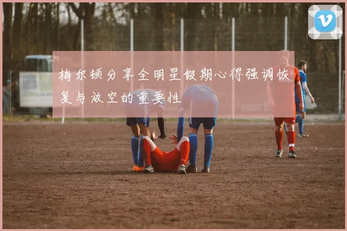 梅尔顿分享全明星假期心得强调恢复与放空的重要性