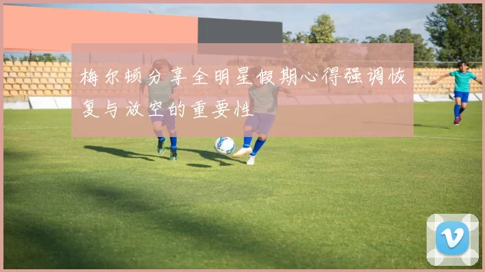 梅尔顿分享全明星假期心得强调恢复与放空的重要性