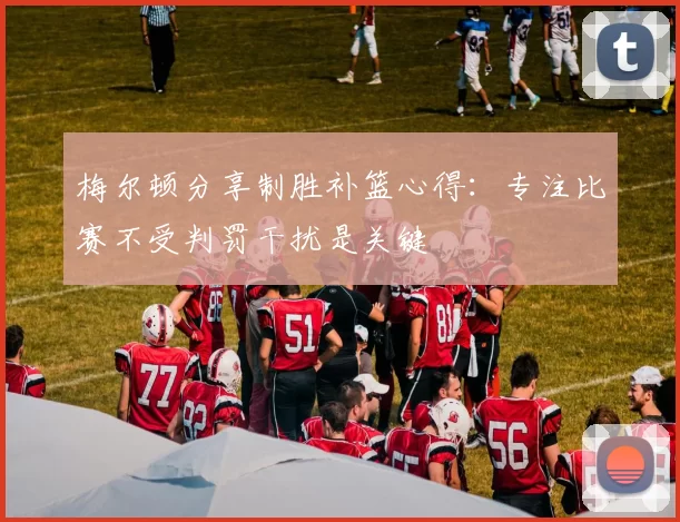梅尔顿分享制胜补篮心得：专注比赛不受判罚干扰是关键