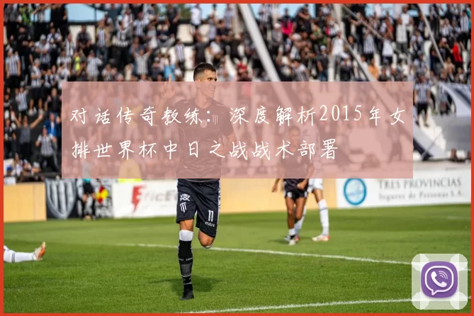 对话传奇教练：深度解析2015年女排世界杯中日之战战术部署
