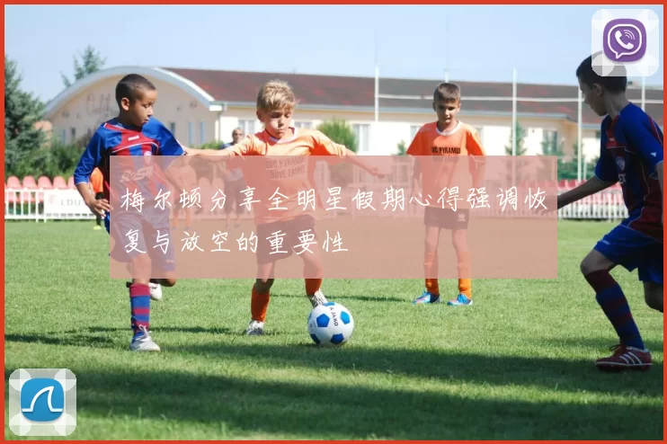 梅尔顿分享全明星假期心得强调恢复与放空的重要性