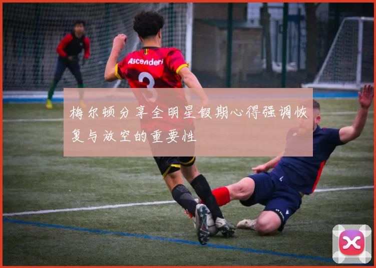 梅尔顿分享全明星假期心得强调恢复与放空的重要性