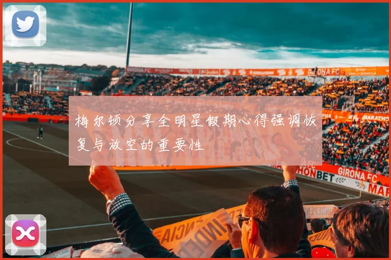 梅尔顿分享全明星假期心得强调恢复与放空的重要性