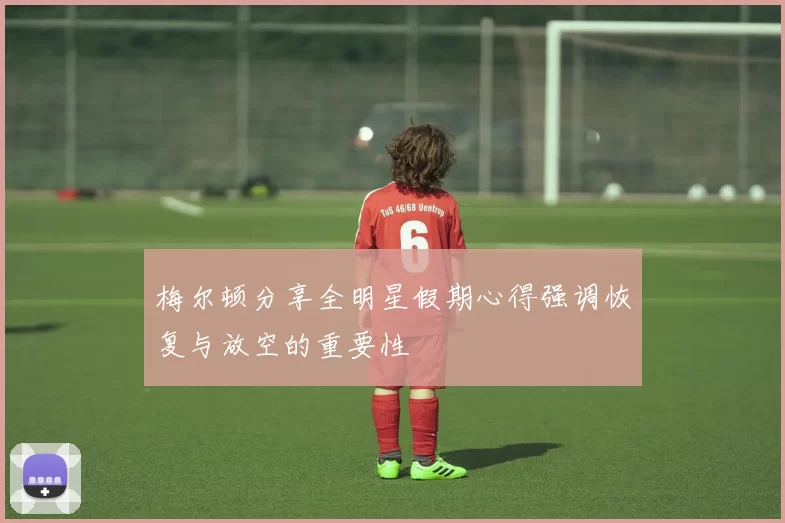 梅尔顿分享全明星假期心得强调恢复与放空的重要性
