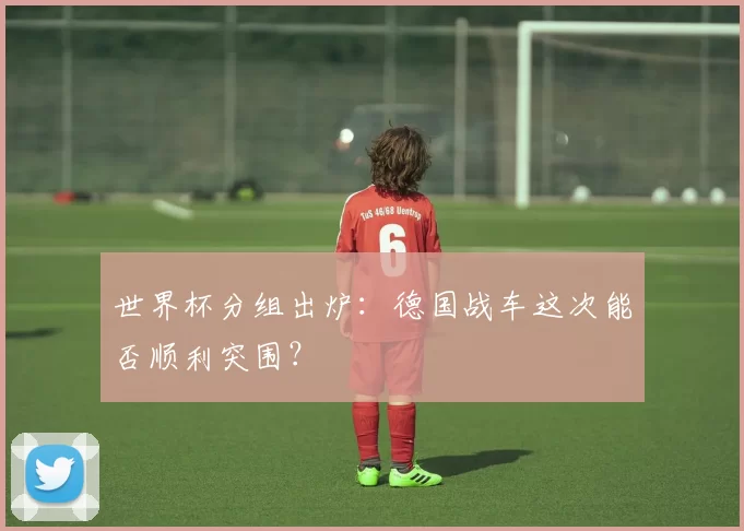 世界杯分组出炉：德国战车这次能否顺利突围？