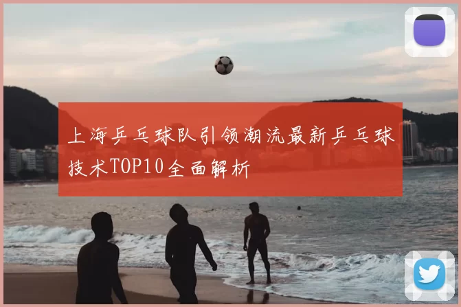 上海乒乓球队引领潮流最新乒乓球技术TOP10全面解析