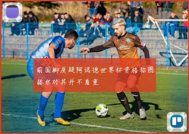 前国脚质疑阿诺德世界杯资格称图赫尔对其并不看重