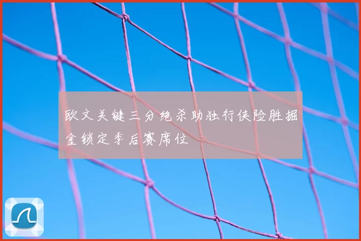 欧文关键三分绝杀助独行侠险胜掘金锁定季后赛席位