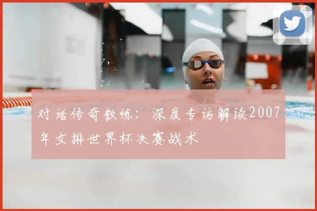 对话传奇教练:深度专访解读2007年女排世界杯决赛战术