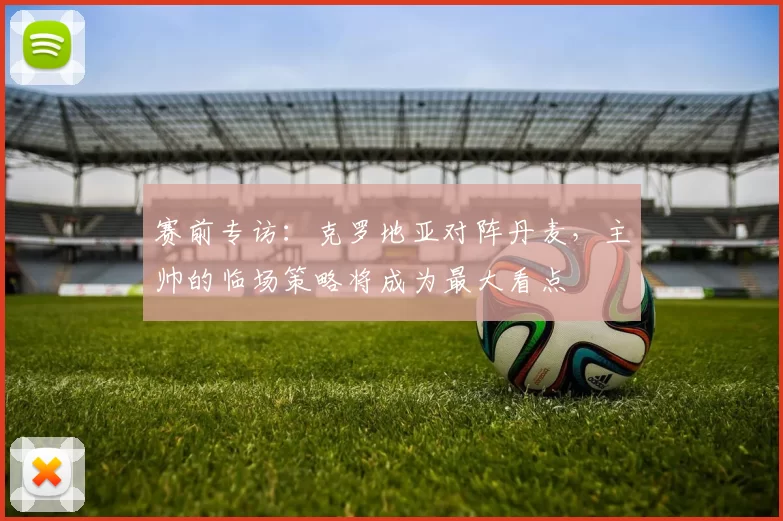 赛前专访：克罗地亚对阵丹麦，主帅的临场策略将成为最大看点
