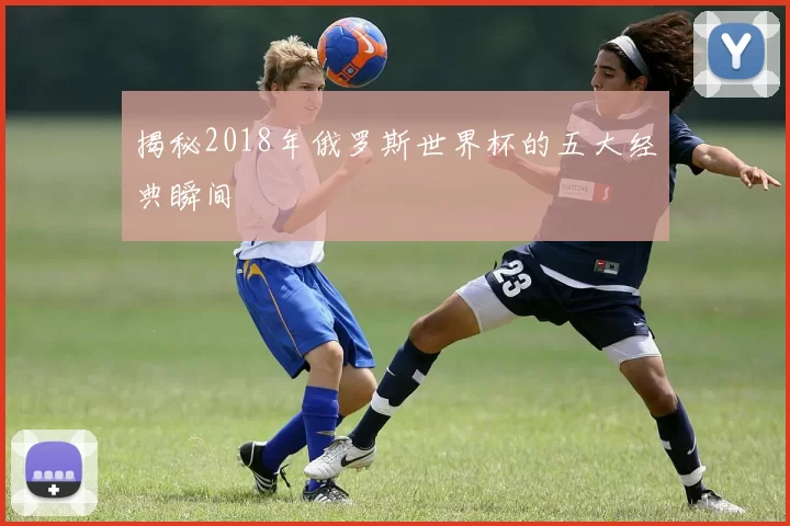 揭秘2018年俄罗斯世界杯的五大经典瞬间