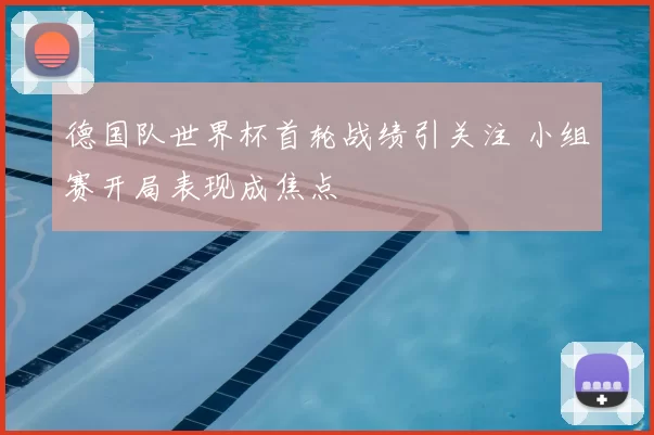 德国队世界杯首轮战绩引关注 小组赛开局表现成焦点