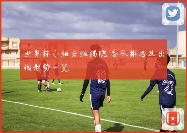 世界杯小组分组揭晓 各队排名及出线形势一览