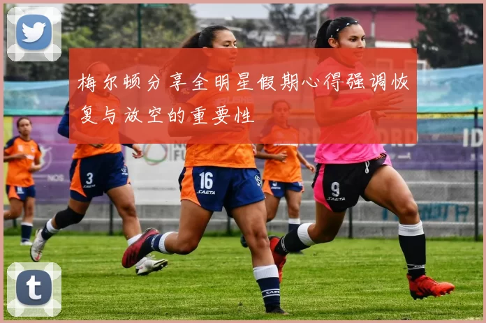 梅尔顿分享全明星假期心得强调恢复与放空的重要性