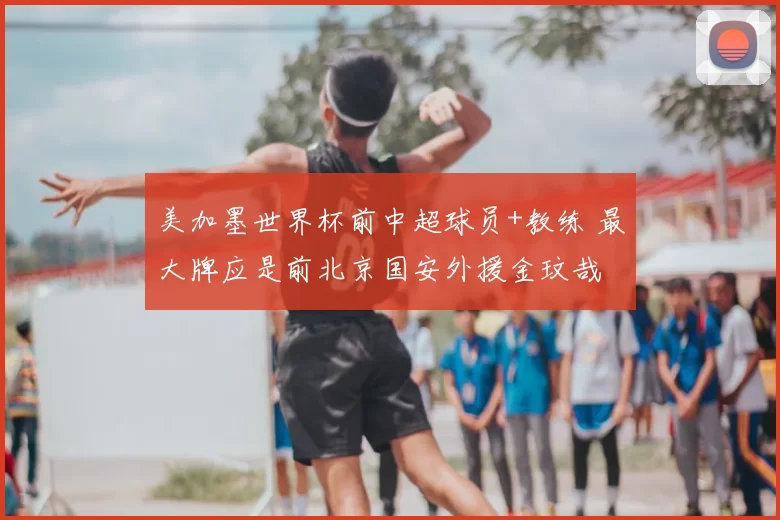 美加墨世界杯前中超球员+教练 最大牌应是前北京国安外援金玟哉