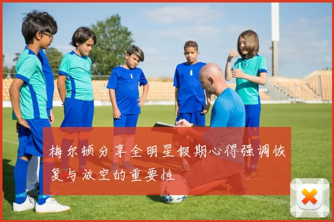 梅尔顿分享全明星假期心得强调恢复与放空的重要性