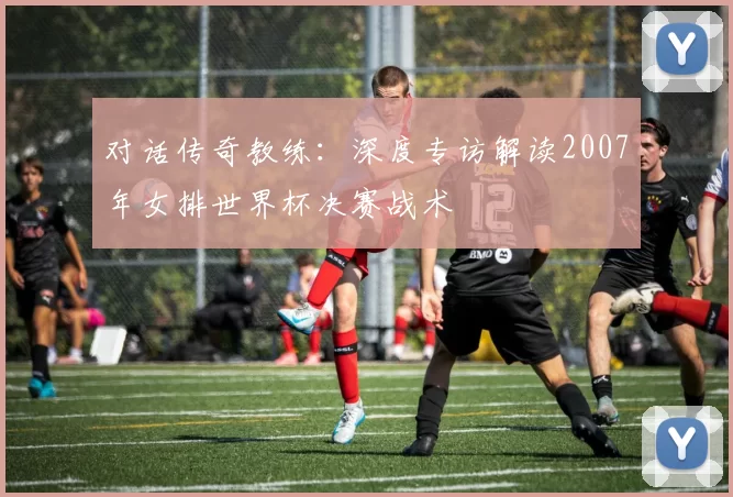 对话传奇教练:深度专访解读2007年女排世界杯决赛战术