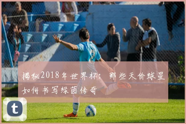 揭秘2018年世界杯:那些天价球星如何书写绿茵传奇