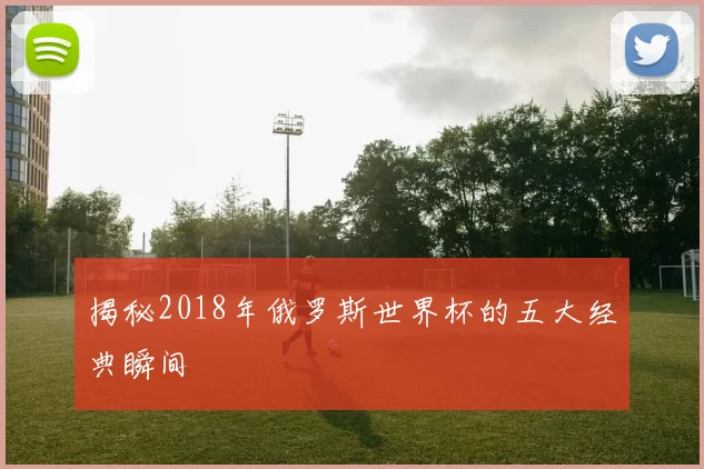 揭秘2018年俄罗斯世界杯的五大经典瞬间