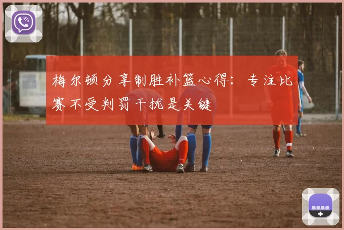 梅尔顿分享制胜补篮心得：专注比赛不受判罚干扰是关键