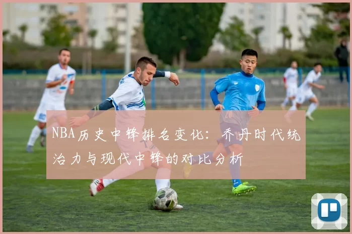 NBA历史中锋排名变化:乔丹时代统治力与现代中锋的对比分析