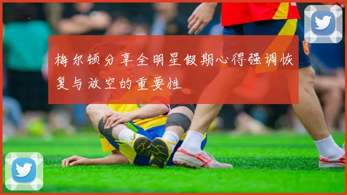 梅尔顿分享全明星假期心得强调恢复与放空的重要性