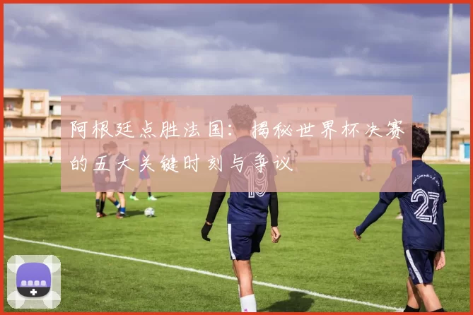 阿根廷点胜法国：揭秘世界杯决赛的五大关键时刻与争议