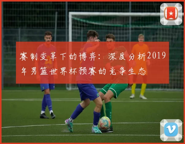 赛制变革下的博弈：深度分析2019年男篮世界杯预赛的竞争生态